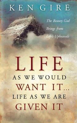 Life as We Would Want It . . . Life as We Are Given It: The Beauty God Brings from Life's Upheavals - Ken Gire