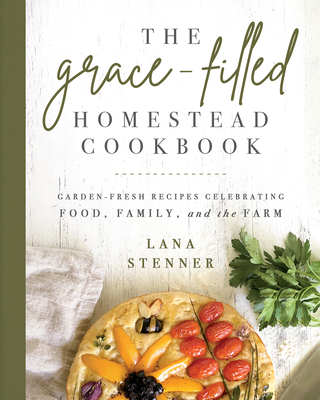 The Grace-Filled Homestead Cookbook: Garden-Fresh Recipes Celebrating Food, Family, and the Farm - Lana Stenner