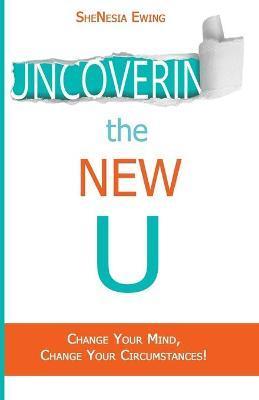 Uncovering The New U: Change Your Mind, Change Your Circumstances! - Shenesia Ewing