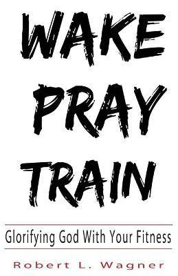 Wake Pray Train: Glorifying God With Your Fitness - Robert L. Wagner