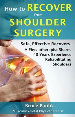 How to Recover from Shoulder Surgery: Safe, Effective Recovery: A Physiotherapist Shares 40 Years Experience Rehabilitating Shoulders - Bruce Paulik