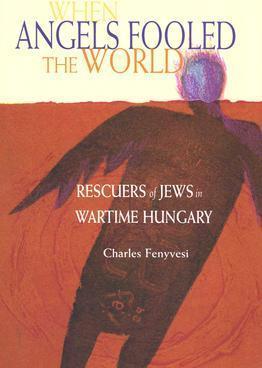 When Angels Fooled the World: Rescuers of Jews in Wartime Hungary - Charles Fenyvesi