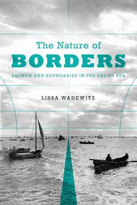 The Nature of Borders: Salmon, Boundaries, and Bandits on the Salish Sea - Lissa K. Wadewitz