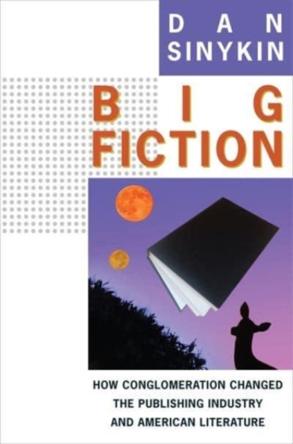 Big Fiction: How Conglomeration Changed the Publishing Industry and American Literature - Dan Sinykin