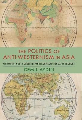 The Politics of Anti-Westernism in Asia: Visions of World Order in Pan-Islamic and Pan-Asian Thought - Cemil Aydin