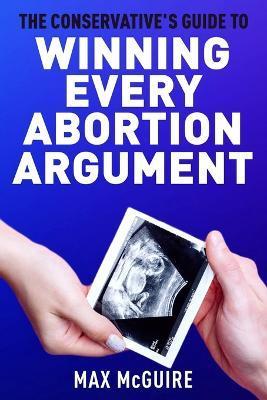 The Conservative's Guide to Winning Every Abortion Argument - Max Mcguire