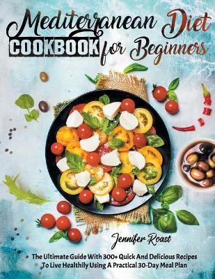 Mediterranean Diet Cookbook for Beginners: The Ultimate Guide With 300+ Quick And Delicious Recipes To Live Healthily Using A Practical 30-Day Meal Pl - Jennifer Roast