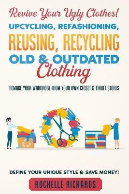 Revive Your Ugly Clothes! Upcycling, Refashioning, Reusing, Recycling Old & Outdated Clothing: Remake Your Wardrobe from Your Own Closet & Thrift Stor - Rochelle Richards