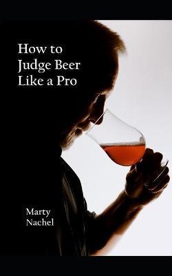 How to Judge Beer Like a Pro: An Insider's View of the Process; How Beer Judging is Done and How to Become One Yourself - Marty Nachel