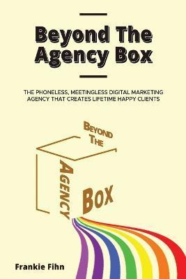 Beyond The Agency Box: The Phoneless, Meetingless Digital Marketing Agency That Creates Lifetime Happy Clients Without Facebook Ads, Webinars - Frankie Fihn