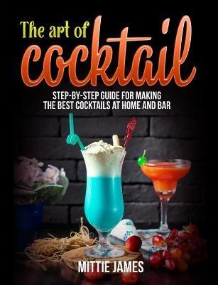 The Art of Cocktail: Step-by-step Guide for Making the Best Cocktails at Home and Bar - Mittie James