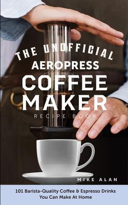 The Unofficial Aeropress Coffee Maker Recipe Book: 101 Barista-Quality Coffee & Espresso Drinks You Can Make At Home! - Mike Alan