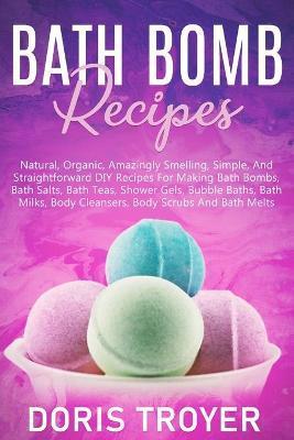 Bath Bomb Recipes: Natural, Organic, Amazingly Smelling, Simple, And Straightforward DIY Recipes For Making Bath Bombs - Doris Troyer