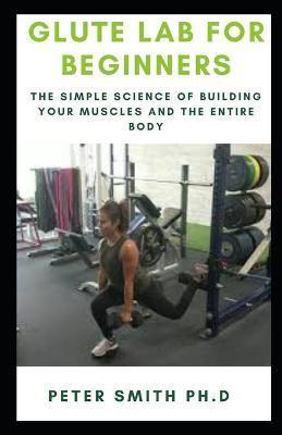 Glute Lab for Beginners: The Simple Science of Building your muscles and the entire body - Peter Smith