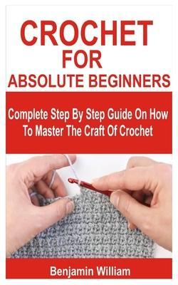 Crochet for Absolute Beginners: Complete Step By Step Guide On How To Master The Craft Of Crochet - Benjamin William