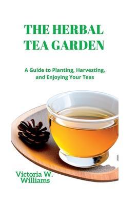 The Herbal Tea Garden: A Guide to Planting, Harvesting, and Enjoying Your Teas - Victoria W. Williams