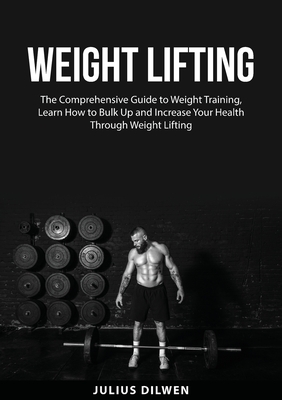 Weight Lifting: The Comprehensive Guide to Weight Training, Learn How to Bulk Up and Increase Your Health Through Weight Lifting - Julius Dilwen
