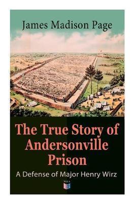 The True Story of Andersonville Prison: A Defense of Major Henry Wirz: The Prisoners and Their Keepers, Daily Life at Prison, Execution of the Raiders - James Page