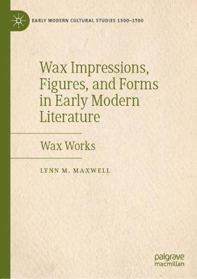 Wax Impressions, Figures, and Forms in Early Modern Literature: Wax Works - Lynn M. Maxwell