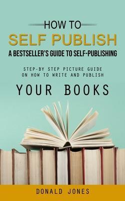 How to Self Publish: A Bestseller's Guide to Self-publishing (Step-by Step Picture Guide on How to Write and Publish Your Books) - Donald Jones
