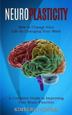 Neuroplasticity: How to Change Your Life by Changing Your Mind (A Complete Guide to Improving Your Brain Function) - Kimberly Olivar