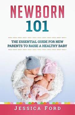 Coperta cărții 'Newborn 101: The Essential Guide for New Parents to Raise a Healthy Baby - Jessica Ford'