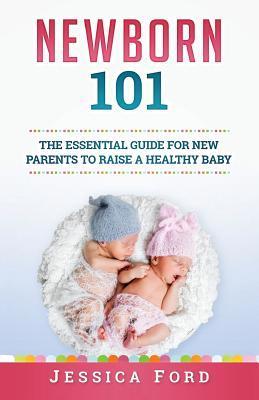 Newborn 101: The Essential Guide for New Parents to Raise a Healthy Baby - Jessica Ford
