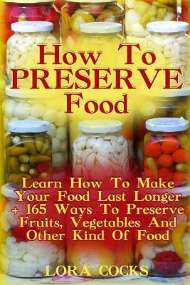 How To Preserve Food: Learn How To Make Your Food Last Longer + 165 Ways To Preserve Fruits, Vegetables And Other Kind Of Food - Lora Cocks
