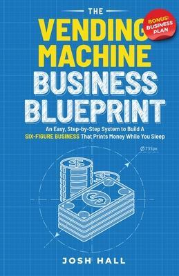 The Vending Machine Business Blueprint: An Easy, Step-by-Step System to Build A Six-Figure Business That Prints Money While You Sleep - Josh Hall