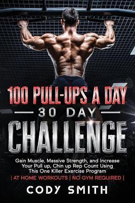 100 Pull-Ups a Day 30 Day Challenge: Gain Muscle, Massive Strength, and Increase Your Pull up, Chin up Rep Count Using This One Killer Exercise Progra - Cody Smith