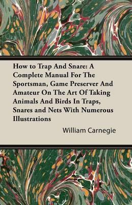 How to Trap and Snare - A Complete Manual for the Sportsman, Game Preserver and Amateur on the Art of Taking Animals and Birds in Traps, Snares and Ne - William Carnegie