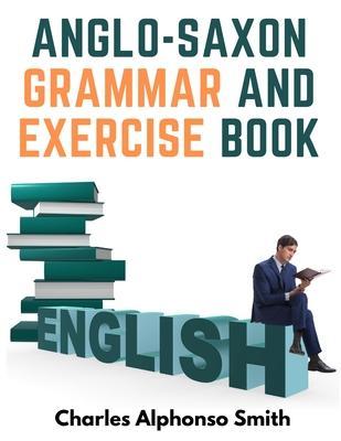 Anglo-Saxon Grammar And Exercise Book: With Inflections, Syntax, and Selections For Reading - Charles Alphonso Smith