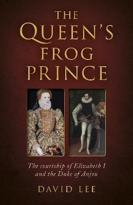 The Queen's Frog Prince: The Courtship of Elizabeth I and the Duke of Anjou - David Lee