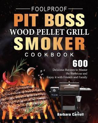 Foolproof Pit Boss Wood Pellet Grill and Smoker Cookbook: 600 Delicious Recipes to Master the Barbecue and Enjoy it with Friends and Family - Barbara Carroll