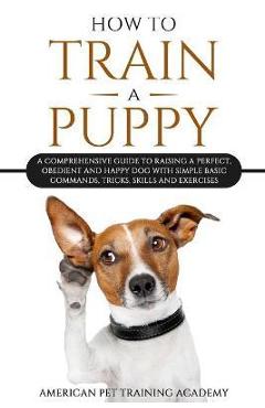 Coperta cărții 'How To Train A Puppy: A Comprehensive Guide to Raising a Perfect, Obedient and Happy Dog with Simple Basic Commands,'