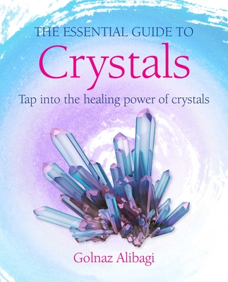 The Essential Guide to Crystals: Tap Into the Healing Power of Crystals - Golnaz Alibagi