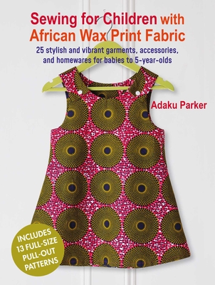 Sewing for Children with African Wax Print Fabric: 25 Stylish and Vibrant Garments, Accessories, and Homewares for Babies to 5-Year-Olds - Adaku Parker