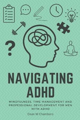 Navigating ADHD: Mindfulness, Time Management and Professional Development for Men with ADHD - Dean M. Chambers