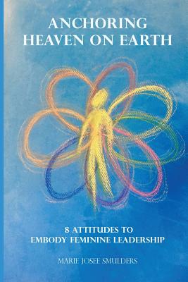 Anchoring Heaven on Earth: 8 Attitudes to Embody Feminine Leadership - Marie Josee Smulders