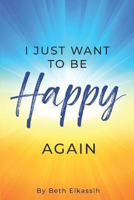 I Just Want To Be Happy Again: How to Find Yourself Again While Facing Life Struggles - Beth Elkassih