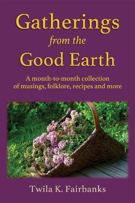 Gatherings from the Good Earth: A month-to-month collection of musings, folklore, recipes and more - Twila K. Fairbanks