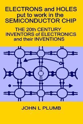 Electrons and Holes put to work in the Semiconductor Chip: The 20th Century Inventors of Electronics and their Inventions - John L. Plumb