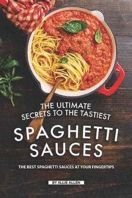 The Ultimate Secrets to The Tastiest Spaghetti Sauces: The Best Spaghetti Sauces at Your Fingertips - Allie Allen