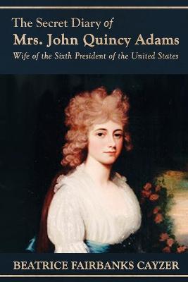 The Secret Diary of Mrs. John Quincy Adams: Wife of the Sixth President of the United States - Beatrice Cayzer