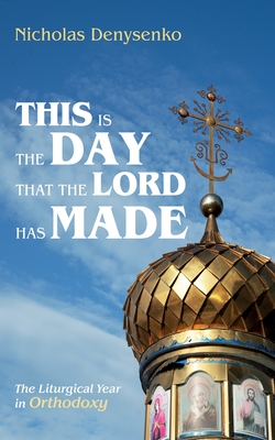 This Is the Day That the Lord Has Made: The Liturgical Year in Orthodoxy - Nicholas Denysenko