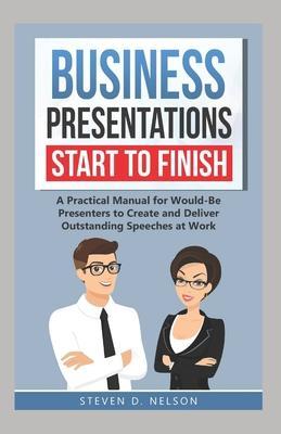 Business Presentations Start to Finish: A Practical Manual for Would-Be Presenters to Create and Deliver Outstanding Speeches at Work - Steven D. Nelson
