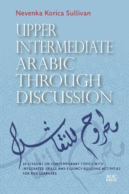 Upper Intermediate Arabic Through Discussion: 20 Lessons on Contemporary Topics with Integrated Skills and Fluency-Building Activities for MSA Learner - Nevenka Korica Sullivan