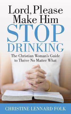 Lord Please Make Him Stop Drinking: The Christian Woman's Guide to Thrive No Matter What - Christine Lennard Folk