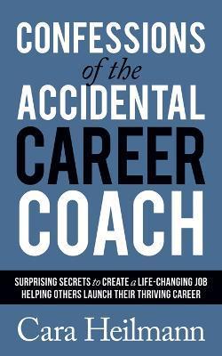 Confessions of the Accidental Career Coach: Surprising Secrets to Create a Life-Changing Job Helping Others Launch Their Thriving Career - Cara Heilmann