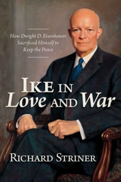 Ike in Love and War: How Dwight D. Eisenhower Sacrificed Himself to Keep the Peace - Richard Striner